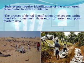 •Such events require identification of the post-mortem
remains due to severe mutilation.
•The process of dental identification involves comparing
hundreds, sometimes thousands, of ante- and post-
mortem data
 