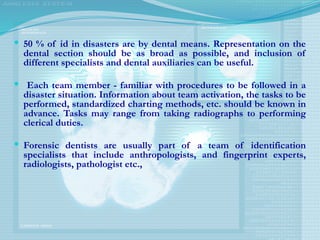  50 % of id in disasters are by dental means. Representation on the
dental section should be as broad as possible, and inclusion of
different specialists and dental auxiliaries can be useful.
 Each team member - familiar with procedures to be followed in a
disaster situation. Information about team activation, the tasks to be
performed, standardized charting methods, etc. should be known in
advance. Tasks may range from taking radiographs to performing
clerical duties.
 Forensic dentists are usually part of a team of identification
specialists that include anthropologists, and fingerprint experts,
radiologists, pathologist etc.,
 