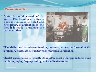 Post-mortem Unit
 A sketch should be made of the
scene. The location at which a
body is recovered is noted and
preliminary examination of the
mouth is made to evaluate the
oral condition.
•The definitive dental examination, however, is best performed at the
temporary mortuary set up for post-mortem examination.
•dental examination is usually done after most other procedures such
as photography, fingerprinting, and medical autopsy.
 