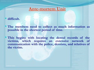 Ante-mortem Unit
 difficult.
 The members need to collect as much information as
possible in the shortest period of time.
 This begins with locating the dental records of the
victims, which requires an extensive network of
communication with the police, dentists, and relatives of
the victim.
 