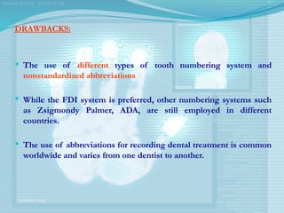 DRAWBACKS:
 The use of different types of tooth numbering system and
nonstandardized abbreviations
 While the FDI system is preferred, other numbering systems such
as Zsigmondy Palmer, ADA, are still employed in different
countries.
 The use of abbreviations for recording dental treatment is common
worldwide and varies from one dentist to another.
 