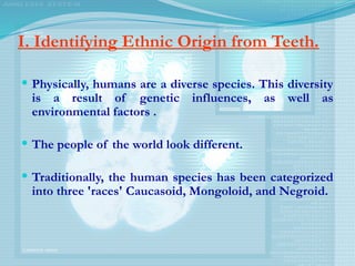 I. Identifying Ethnic Origin from Teeth.
 Physically, humans are a diverse species. This diversity
is a result of genetic influences, as well as
environmental factors .
 The people of the world look different.
 Traditionally, the human species has been categorized
into three 'races'­Caucasoid, Mongoloid, and Negroid.
 