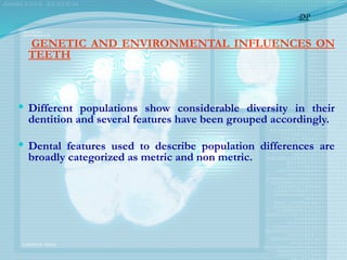 GENETIC AND ENVIRONMENTAL INFLUENCES ON
TEETH
 Different populations show considerable diversity in their
dentition and several features have been grouped accordingly.
 Dental features used to describe population differences are
broadly categorized as metric and non metric.
DP
 