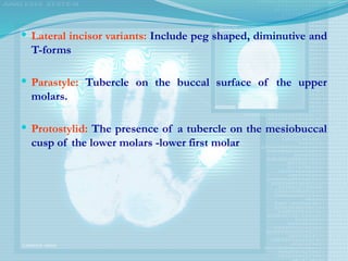 Lateral incisor variants: Include peg shaped, diminutive and
T-forms
 Parastyle: Tubercle on the buccal surface of the upper
molars.
 Protostylid: The presence of a tubercle on the mesiobuccal
cusp of the lower molars -lower first molar
 