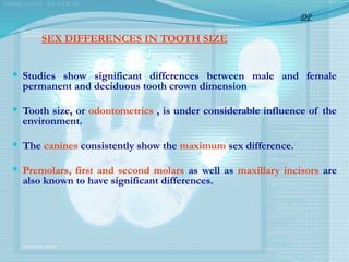 SEX DIFFERENCES IN TOOTH SIZE
 Studies show significant differences between male and female
permanent and deciduous tooth crown dimension
 Tooth size, or odontometrics , is under considerable influence of the
environment.
 The canines consistently show the maximum sex difference.
 Premolars, first and second molars as well as maxillary incisors are
also known to have significant differences.
DP
 