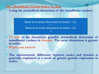 The 'Mandibular Canine Index' by Rao
 Using the mesiodistal dimension of the mandibular canines
 7.1 mm is the maximum possible mesiodistal dimension of
mandibular canines in females. The same dimension is greater
in males.
 89 per cent success
 The odontometric difference between males and females is
generally explained as a result of greater genetic expression in
males.
DP
Mean m-d canine dimension in female + S.D.
+
Mean m-d canine dimension in males - S.D.
2
 