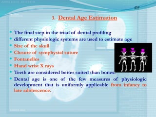 3. Dental Age Estimation
 The final step in the triad of dental profiling
 different physiologic systems are used to estimate age
 Size of the skull
 Closure of symphysial suture
 Fontanelles
 Hand wrist X rays
 Teeth are considered better suited than bones.
 Dental age is one of the few measures of physiologic
development that is uniformly applicable from infancy to
late adolescence.
DP
 