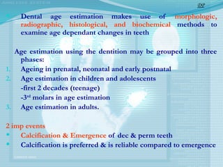  Dental age estimation makes use of morphologic,
radiographic, histological, and biochemical methods to
examine age dependant changes in teeth
Age estimation using the dentition may be grouped into three
phases:
1. Ageing in prenatal, neonatal and early postnatal
2. Age estimation in children and adolescents
-first 2 decades (teenage)
-3rd
molars in age estimation
3. Age estimation in adults.
2 imp events
 Calcification & Emergence of dec & perm teeth
 Calcification is preferred & is reliable compared to emergence
DP
 