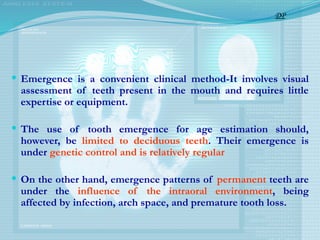  Emergence is a convenient clinical method-It involves visual
assessment of teeth present in the mouth and requires little
expertise or equipment.
 The use of tooth emergence for age estimation should,
however, be limited to deciduous teeth. Their emergence is
under genetic control and is relatively regular
 On the other hand, emergence patterns of permanent teeth are
under the influence of the intraoral environment, being
affected by infection, arch space, and premature tooth loss.
DP
 