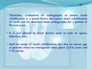  Therefore, evaluation of radiographs to assess tooth
calcification is a much better alternative since calcification
of teeth can be observed from radiographs for a period of
Several years
 It is not altered by local factors such as lack of space,
infection, etc.,
 And the study of tooth calcification also lets us assess age
at periods when no emergence takes place (2.5-6 years and
> 12 years).
DP
 