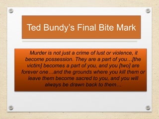 Ted Bundy’s Final Bite Mark
Murder is not just a crime of lust or violence, it
become possession. They are a part of you…[the
victim] becomes a part of you, and you [two] are
forever one…and the grounds where you kill them or
leave them become sacred to you, and you will
always be drawn back to them…
 