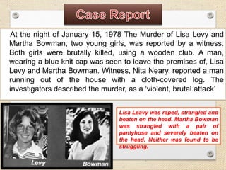 At the night of January 15, 1978 The Murder of Lisa Levy and
Martha Bowman, two young girls, was reported by a witness.
Both girls were brutally killed, using a wooden club. A man,
wearing a blue knit cap was seen to leave the premises of, Lisa
Levy and Martha Bowman. Witness, Nita Neary, reported a man
running out of the house with a cloth-covered log. The
investigators described the murder, as a ‘violent, brutal attack’
Lisa Leavy was raped, strangled and
beaten on the head. Martha Bowman
was strangled with a pair of
pantyhose and severely beaten on
the head. Neither was found to be
struggling.
 
