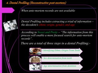 4. Dental Profiling (Reconstructive post-mortem)
When ante-mortem records are not available
Dental Profiling includes extracting a triad of information –
the decedent’s ethnic origin, gender, and age
According to Sweet and Pretty – “The information from this
process will enable a more focused search for ante-mortem
records”.
• Identifying Ethnic Origin From Teeth
• Sex determination from teeth
• Age determination from dentition
There are a total of three steps in a dental Profiling:-
 