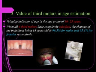 3. Value of third molars in age estimation
 Valuable indicator of age in the age group of 16- 23 years.
 When all 4 third molars have completely calcified, the chances of
the individual being 18 years old is 96.3% for males and 95.1% for
females respectively.
 
