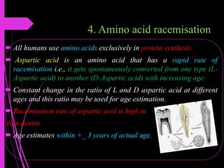 4. Amino acid racemisation
 All humans use amino acids exclusively in protein synthesis.
 Aspartic acid is an amino acid that has a rapid rate of
racemisation i.e., it gets spontaneously converted from one type (L-
Aspartic acid) to another (D-Aspartic acid) with increasing age.
 Constant change in the ratio of L and D aspartic acid at different
ages and this ratio may be used for age estimation.
 Racemisation rate of aspartic acid is high in
root dentin.
 Age estimates within +_ 3 years of actual age.
 