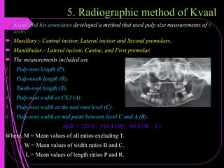 5. Radiographic method of Kvaal
 Kvaal and his associates developed a method that used pulp size measurements of 6
teeth.
 Maxillary:- Central incisor, Lateral incisor and Second premolars.
 Mandibular:- Lateral incisor, Canine, and First premolar.
 The measurements included are
1. Pulp-root length (P).
2. Pulp-tooth length (R).
3. Tooth-root length (T).
4. Pulp-root width at CEJ (A).
5. Pulp-root width at the mid root level (C).
6. Pulp-root width at mid point between level C and A (B).
AGE = 129.8 – 316.4 (M) – 66.8 (W – L)
Where, M = Mean values of all ratios excluding T.
W = Mean values of width ratios B and C.
L = Mean values of length ratios P and R.
 