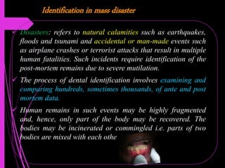 Identification in mass disaster
 Disasters: refers to natural calamities such as earthquakes,
floods and tsunami and accidental or man-made events such
as airplane crashes or terrorist attacks that result in multiple
human fatalities. Such incidents require identification of the
post-mortem remains due to severe mutilation.
 The process of dental identification involves examining and
comparing hundreds, sometimes thousands, of ante and post
mortem data.
 Human remains in such events may be highly fragmented
and, hence, only part of the body may be recovered. The
bodies may be incinerated or commingled i.e. parts of two
bodies are mixed with each other.
 