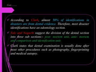Cont………
 According to Clark, almost 50% of identifications in
disasters are from dental evidence. Therefore, most disaster
identifications have an odontology section.
 Vale and Noguchi suggest the division of the dental section
into three sub sections:- post- mortem unit, ante- mortem
and comparison and identification unit.
 Clark states that dental examination is usually done after
most other procedures such as photography, fingerprinting
and medical autopsy.
 