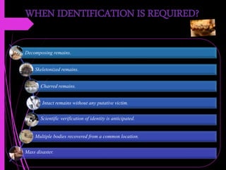 WHEN IDENTIFICATION IS REQUIRED?
Decomposing remains.
Skeletonized remains.
Charred remains.
Intact remains without any putative victim.
Scientific verification of identity is anticipated.
Multiple bodies recovered from a common location.
Mass disaster.
 