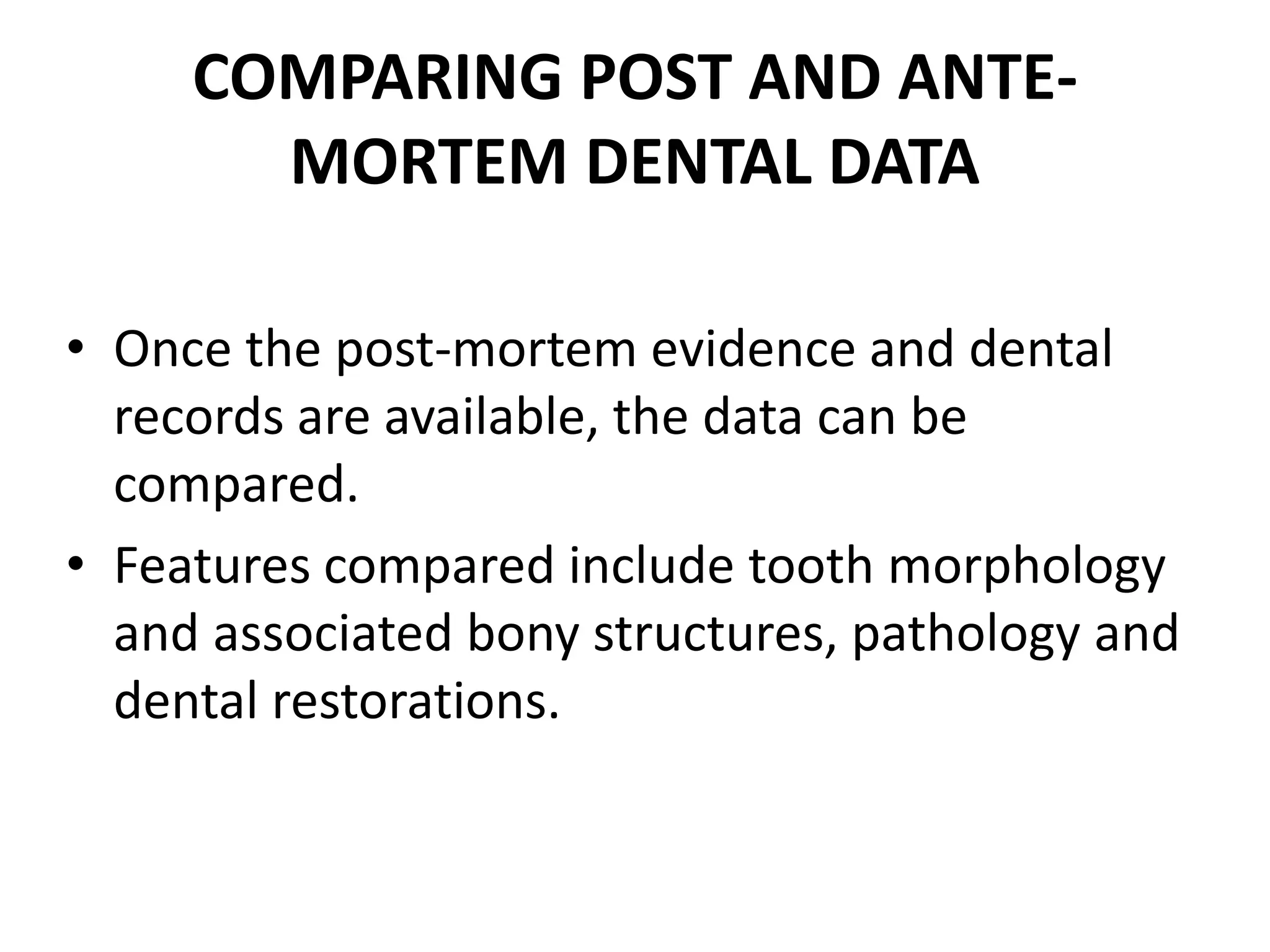 COMPARING POST AND ANTE-
MORTEM DENTAL DATA
• Once the post-mortem evidence and dental
records are available, the data can be
compared.
• Features compared include tooth morphology
and associated bony structures, pathology and
dental restorations.
 