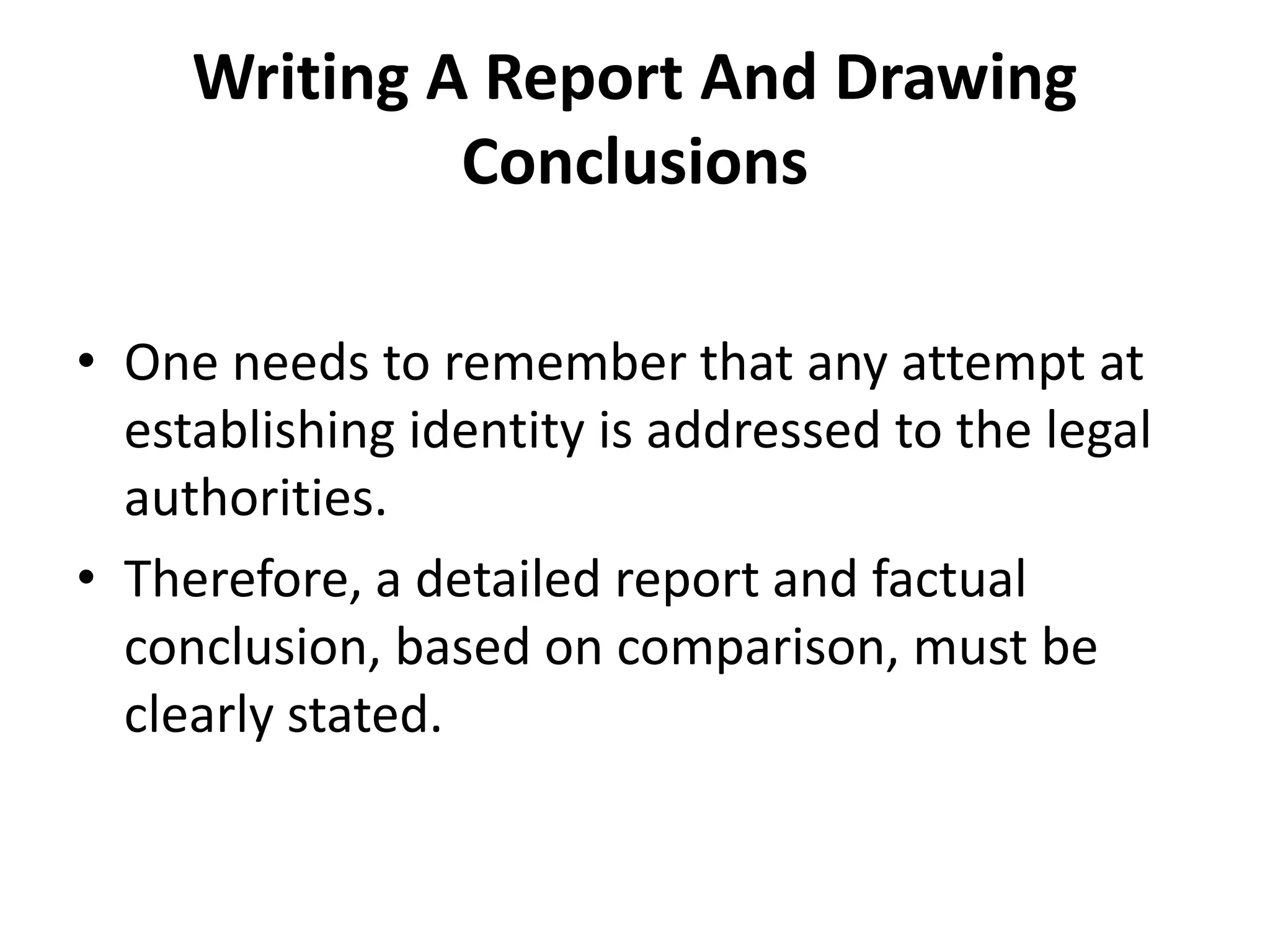 Writing A Report And Drawing
Conclusions
• One needs to remember that any attempt at
establishing identity is addressed to the legal
authorities.
• Therefore, a detailed report and factual
conclusion, based on comparison, must be
clearly stated.
 