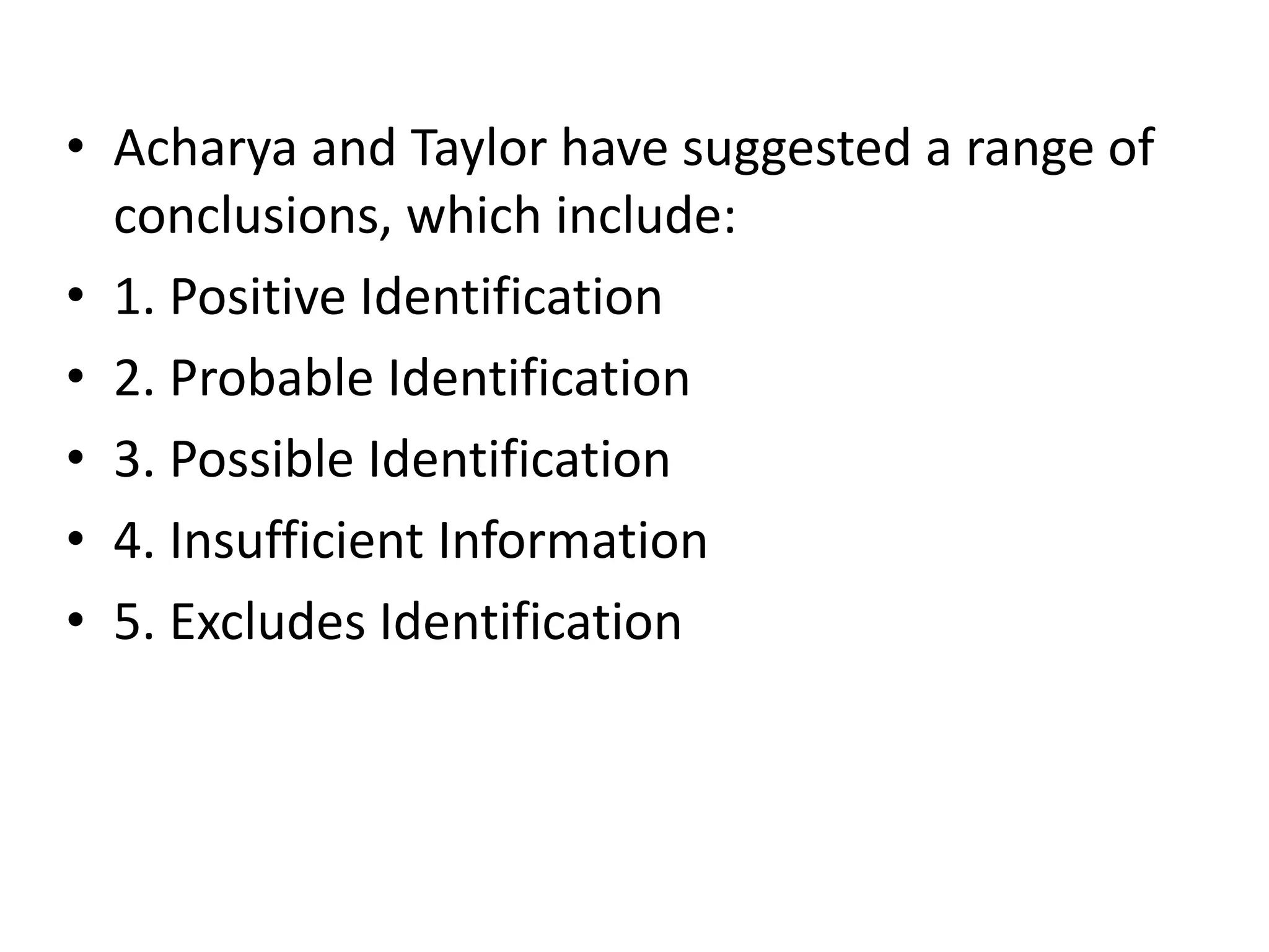 • Acharya and Taylor have suggested a range of
conclusions, which include:
• 1. Positive Identification
• 2. Probable Identification
• 3. Possible Identification
• 4. Insufficient Information
• 5. Excludes Identification
 