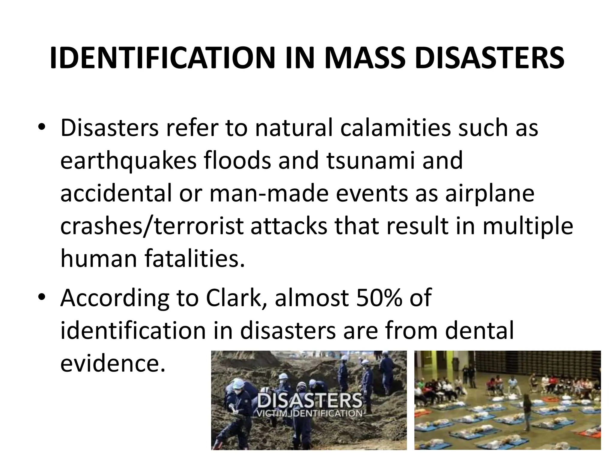 IDENTIFICATION IN MASS DISASTERS
• Disasters refer to natural calamities such as
earthquakes floods and tsunami and
accidental or man-made events as airplane
crashes/terrorist attacks that result in multiple
human fatalities.
• According to Clark, almost 50% of
identification in disasters are from dental
evidence.
 