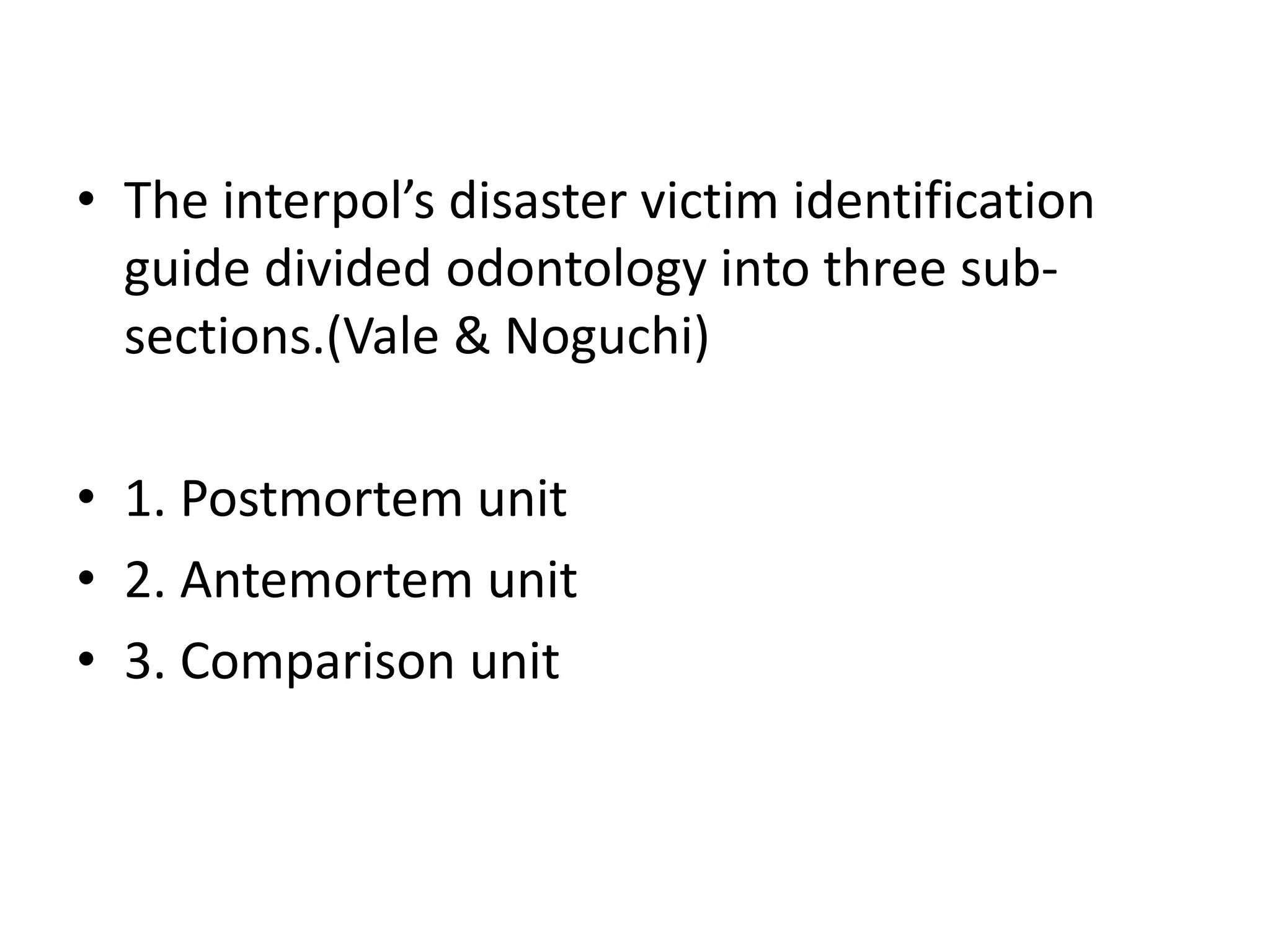 • The interpol’s disaster victim identification
guide divided odontology into three sub-
sections.(Vale & Noguchi)
• 1. Postmortem unit
• 2. Antemortem unit
• 3. Comparison unit
 