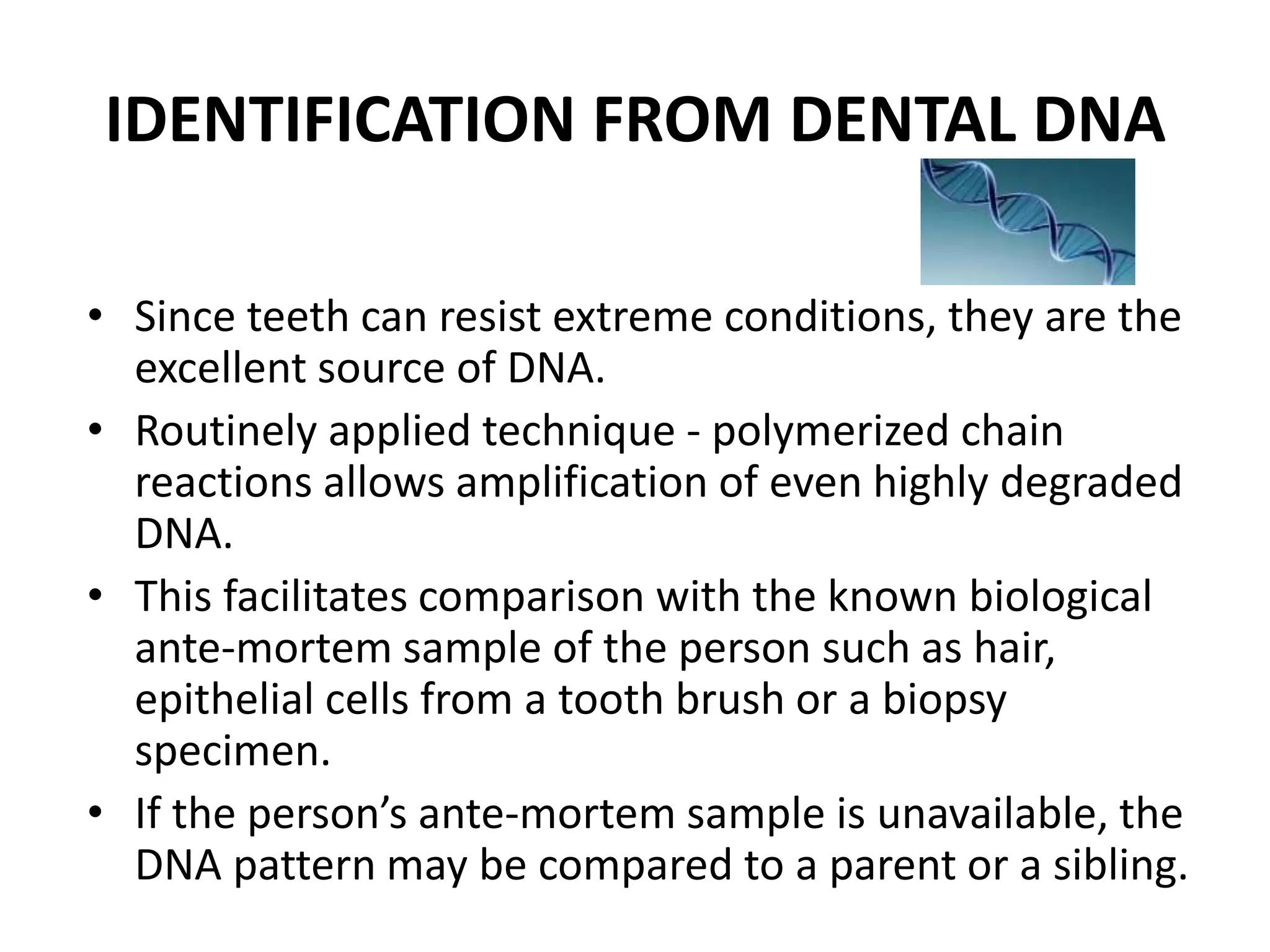 IDENTIFICATION FROM DENTAL DNA
• Since teeth can resist extreme conditions, they are the
excellent source of DNA.
• Routinely applied technique - polymerized chain
reactions allows amplification of even highly degraded
DNA.
• This facilitates comparison with the known biological
ante-mortem sample of the person such as hair,
epithelial cells from a tooth brush or a biopsy
specimen.
• If the person’s ante-mortem sample is unavailable, the
DNA pattern may be compared to a parent or a sibling.
 