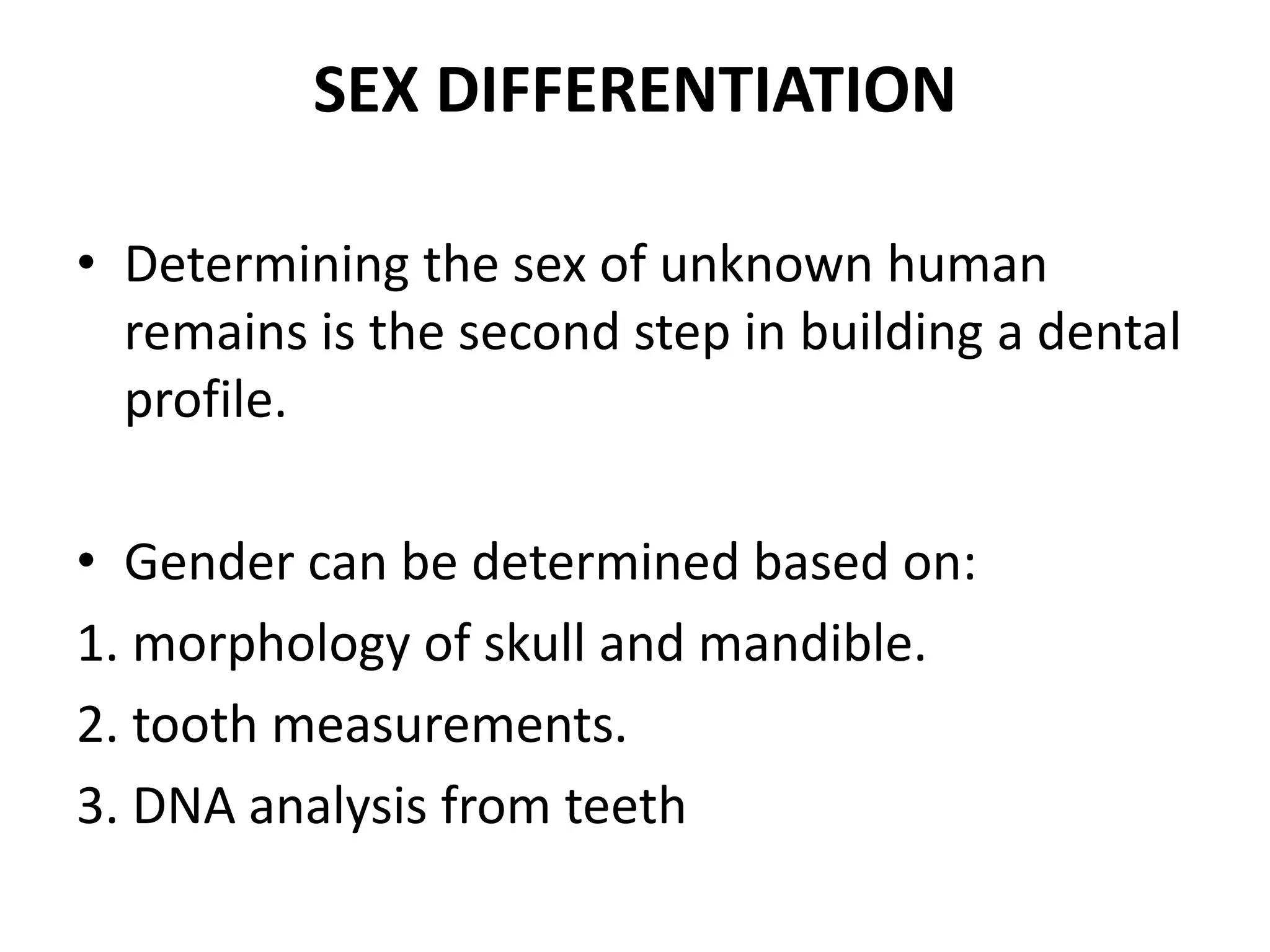 SEX DIFFERENTIATION
• Determining the sex of unknown human
remains is the second step in building a dental
profile.
• Gender can be determined based on:
1. morphology of skull and mandible.
2. tooth measurements.
3. DNA analysis from teeth
 