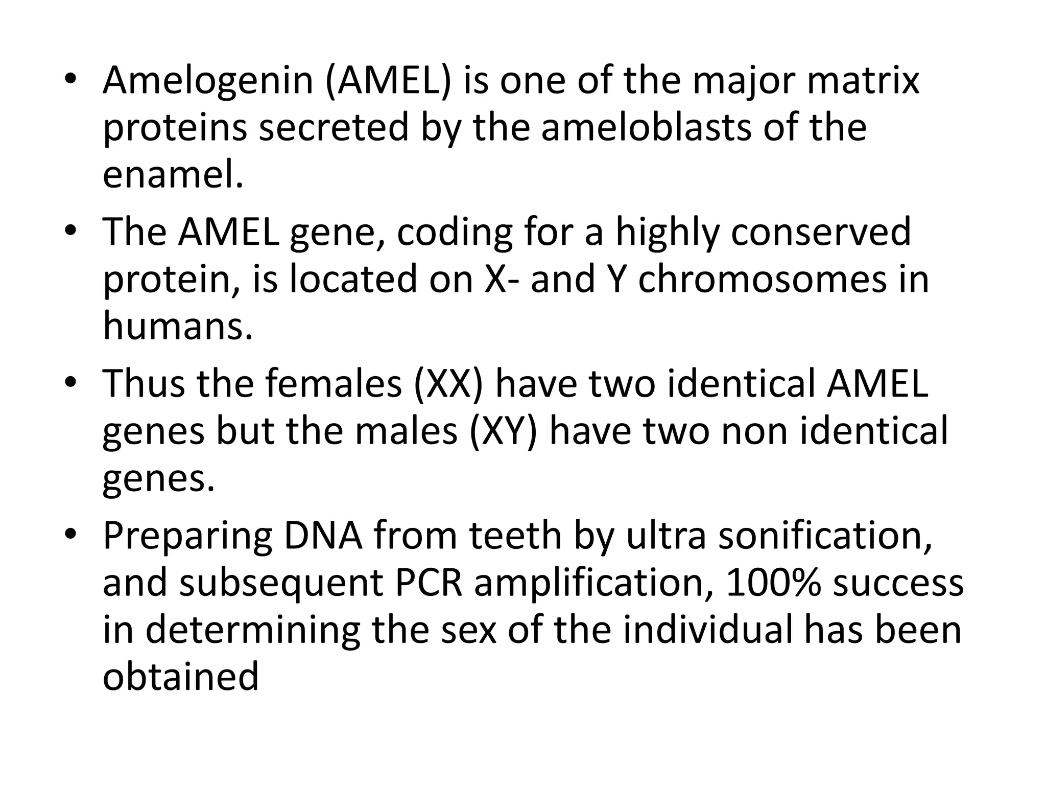 • Amelogenin (AMEL) is one of the major matrix
proteins secreted by the ameloblasts of the
enamel.
• The AMEL gene, coding for a highly conserved
protein, is located on X- and Y chromosomes in
humans.
• Thus the females (XX) have two identical AMEL
genes but the males (XY) have two non identical
genes.
• Preparing DNA from teeth by ultra sonification,
and subsequent PCR amplification, 100% success
in determining the sex of the individual has been
obtained
 
