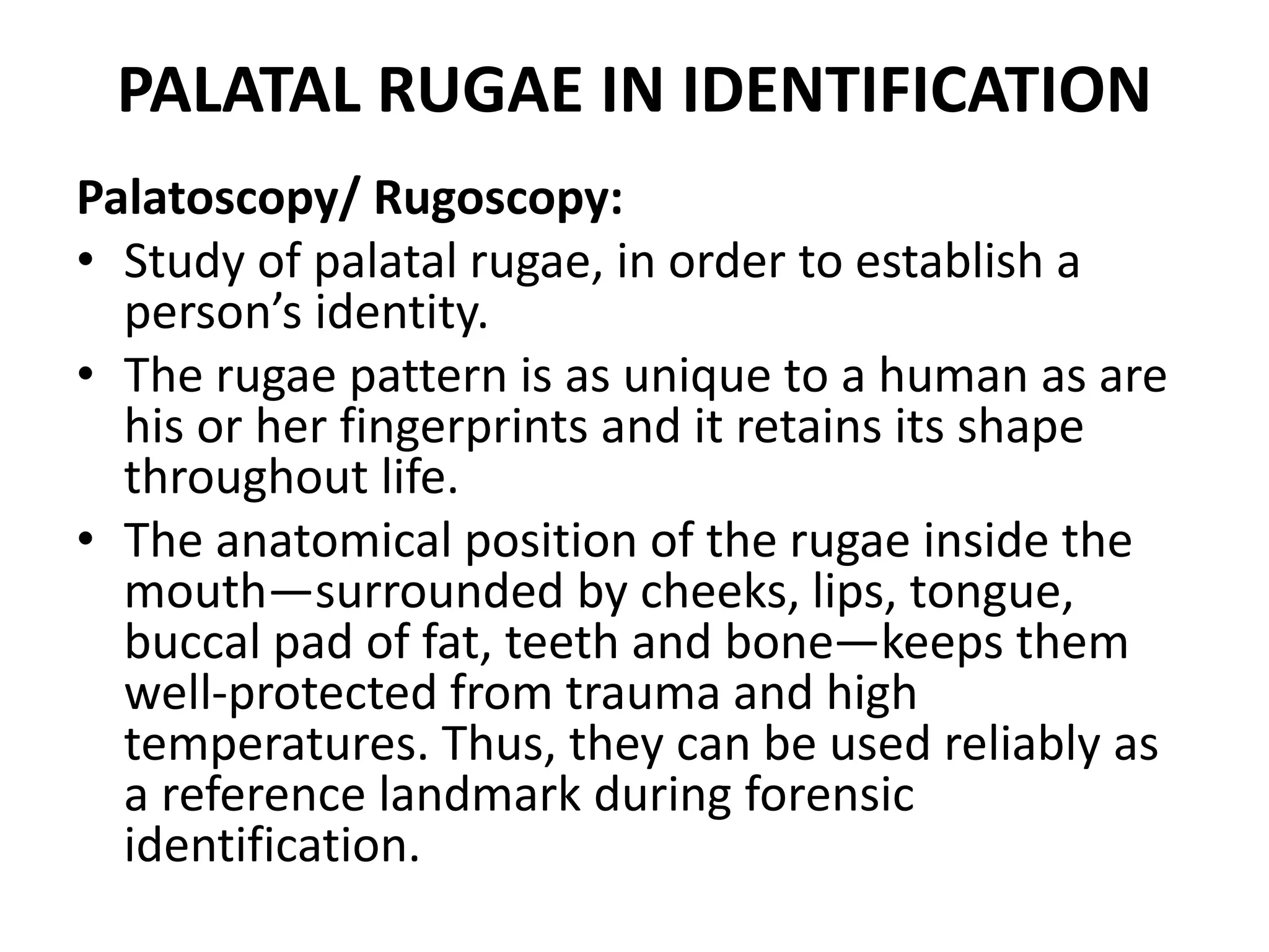 PALATAL RUGAE IN IDENTIFICATION
Palatoscopy/ Rugoscopy:
• Study of palatal rugae, in order to establish a
person’s identity.
• The rugae pattern is as unique to a human as are
his or her fingerprints and it retains its shape
throughout life.
• The anatomical position of the rugae inside the
mouth—surrounded by cheeks, lips, tongue,
buccal pad of fat, teeth and bone—keeps them
well-protected from trauma and high
temperatures. Thus, they can be used reliably as
a reference landmark during forensic
identification.
 