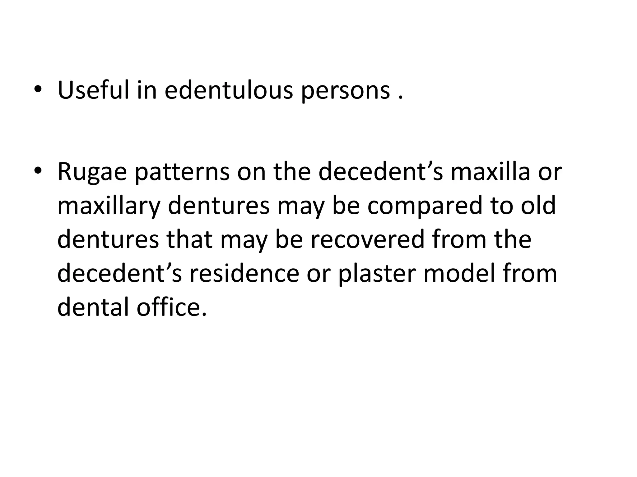 • Useful in edentulous persons .
• Rugae patterns on the decedent’s maxilla or
maxillary dentures may be compared to old
dentures that may be recovered from the
decedent’s residence or plaster model from
dental office.
 