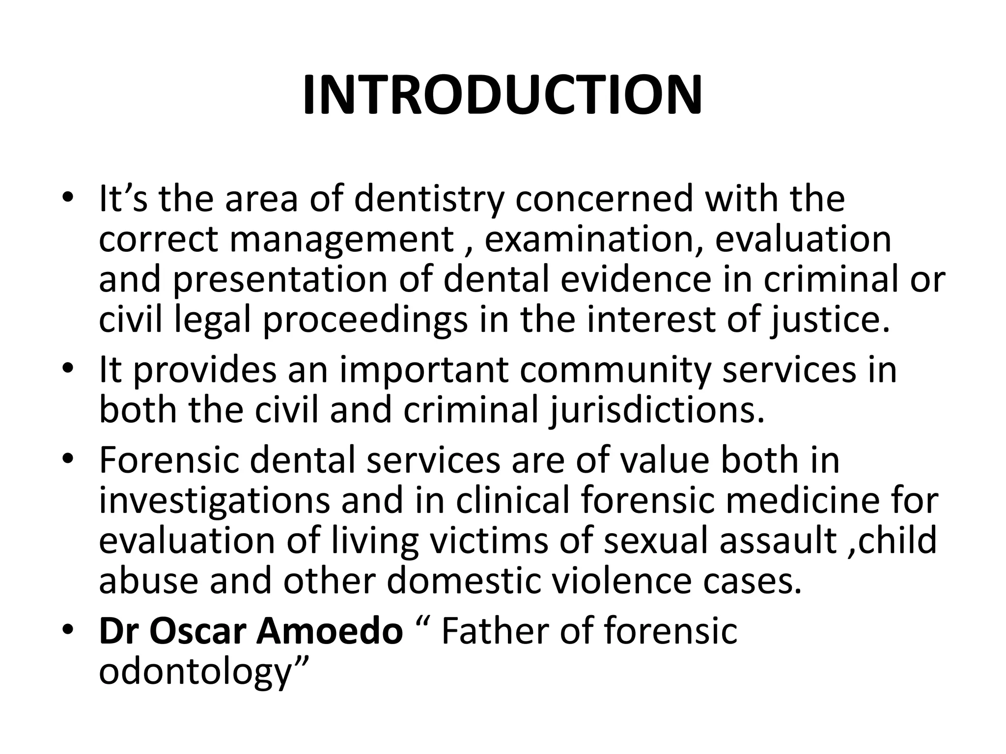 INTRODUCTION
• It’s the area of dentistry concerned with the
correct management , examination, evaluation
and presentation of dental evidence in criminal or
civil legal proceedings in the interest of justice.
• It provides an important community services in
both the civil and criminal jurisdictions.
• Forensic dental services are of value both in
investigations and in clinical forensic medicine for
evaluation of living victims of sexual assault ,child
abuse and other domestic violence cases.
• Dr Oscar Amoedo “ Father of forensic
odontology”
 