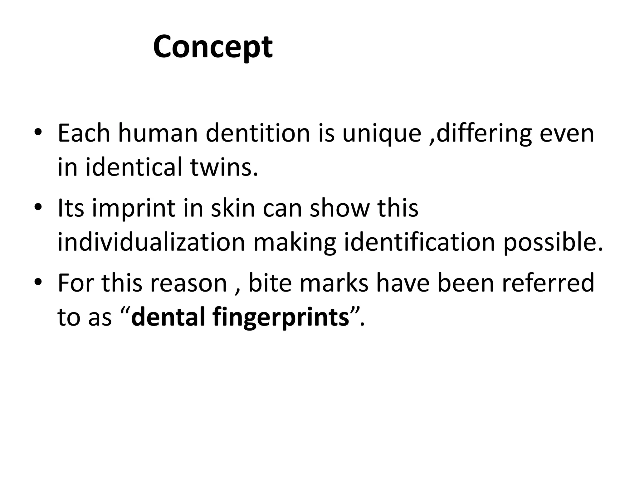 Concept
• Each human dentition is unique ,differing even
in identical twins.
• Its imprint in skin can show this
individualization making identification possible.
• For this reason , bite marks have been referred
to as “dental fingerprints”.
 