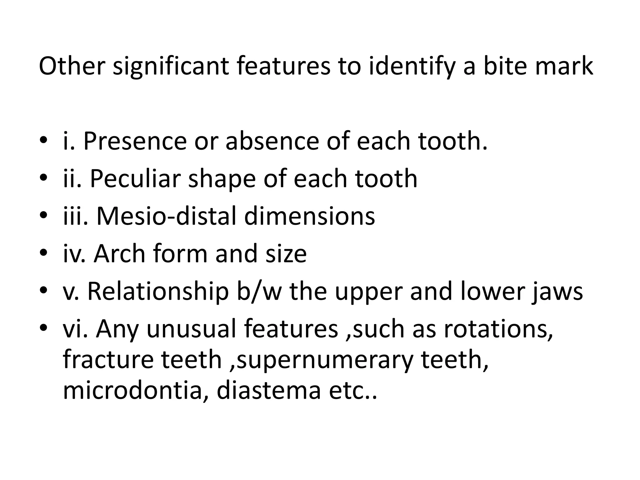 Other significant features to identify a bite mark
• i. Presence or absence of each tooth.
• ii. Peculiar shape of each tooth
• iii. Mesio-distal dimensions
• iv. Arch form and size
• v. Relationship b/w the upper and lower jaws
• vi. Any unusual features ,such as rotations,
fracture teeth ,supernumerary teeth,
microdontia, diastema etc..
 