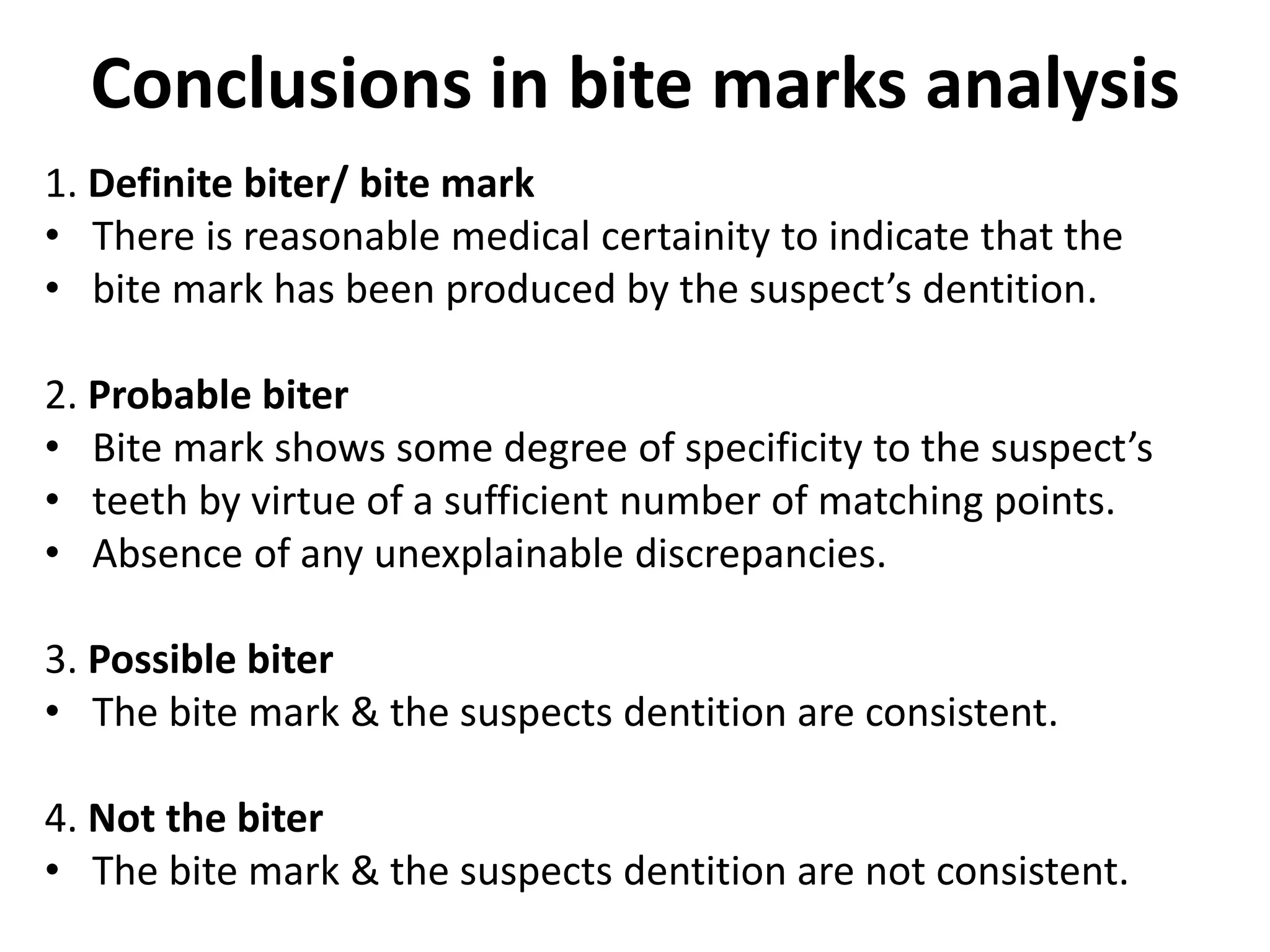 Conclusions in bite marks analysis
1. Definite biter/ bite mark
• There is reasonable medical certainity to indicate that the
• bite mark has been produced by the suspect’s dentition.
2. Probable biter
• Bite mark shows some degree of specificity to the suspect’s
• teeth by virtue of a sufficient number of matching points.
• Absence of any unexplainable discrepancies.
3. Possible biter
• The bite mark & the suspects dentition are consistent.
4. Not the biter
• The bite mark & the suspects dentition are not consistent.
 