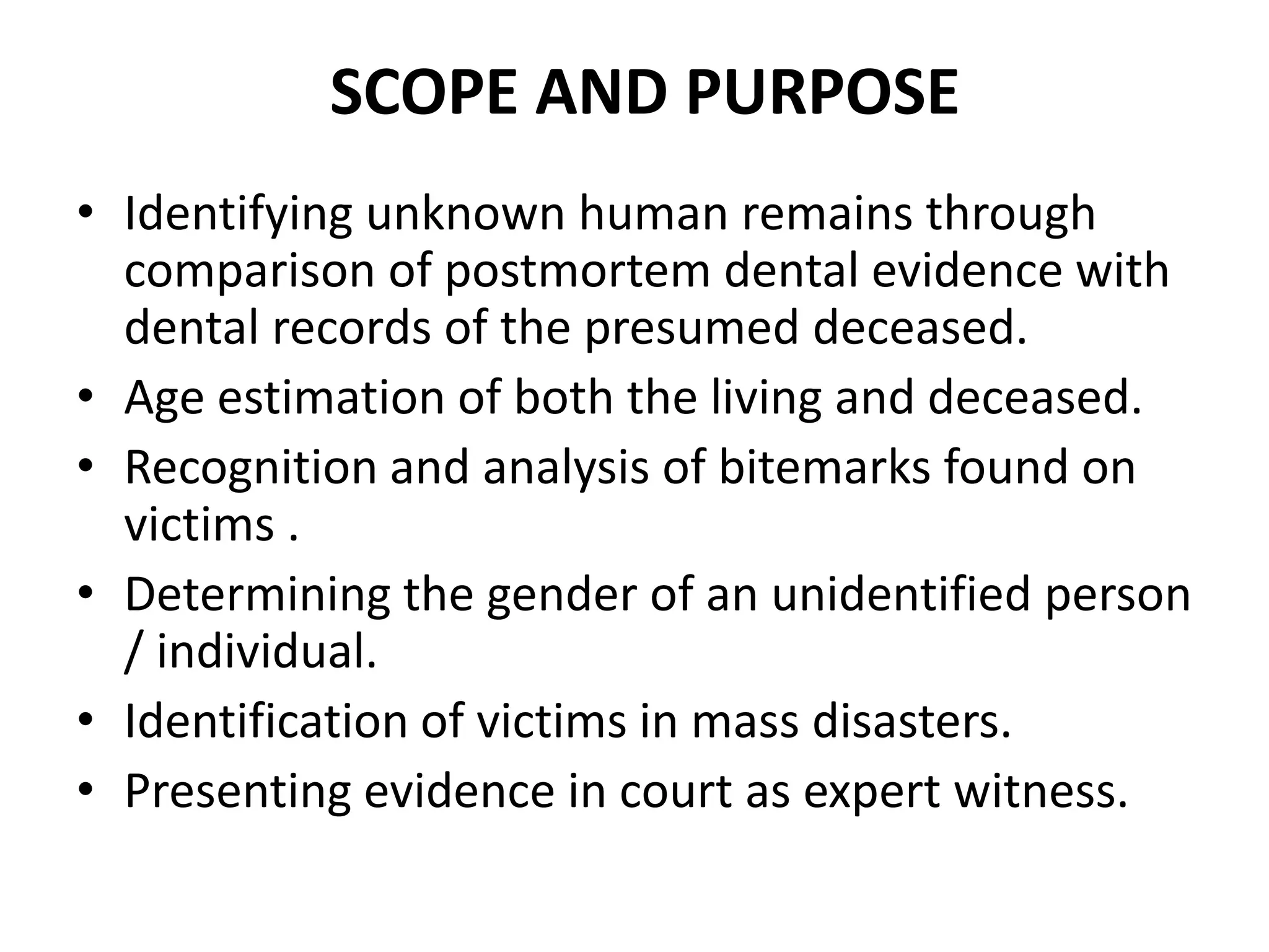 SCOPE AND PURPOSE
• Identifying unknown human remains through
comparison of postmortem dental evidence with
dental records of the presumed deceased.
• Age estimation of both the living and deceased.
• Recognition and analysis of bitemarks found on
victims .
• Determining the gender of an unidentified person
/ individual.
• Identification of victims in mass disasters.
• Presenting evidence in court as expert witness.
 