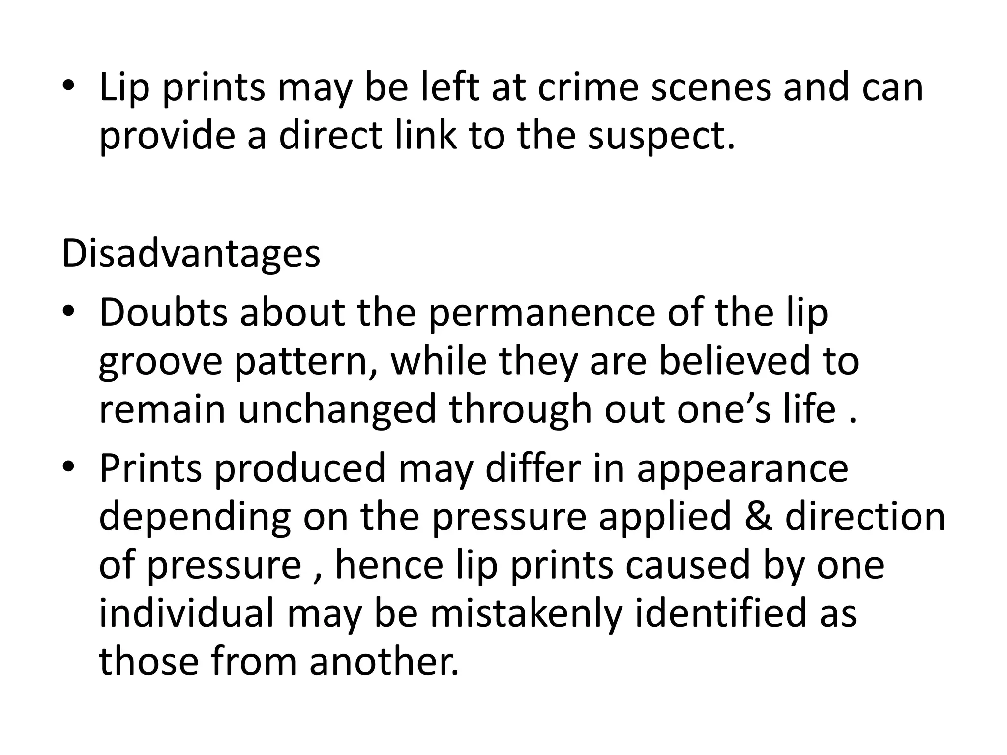 • Lip prints may be left at crime scenes and can
provide a direct link to the suspect.
Disadvantages
• Doubts about the permanence of the lip
groove pattern, while they are believed to
remain unchanged through out one’s life .
• Prints produced may differ in appearance
depending on the pressure applied & direction
of pressure , hence lip prints caused by one
individual may be mistakenly identified as
those from another.
 