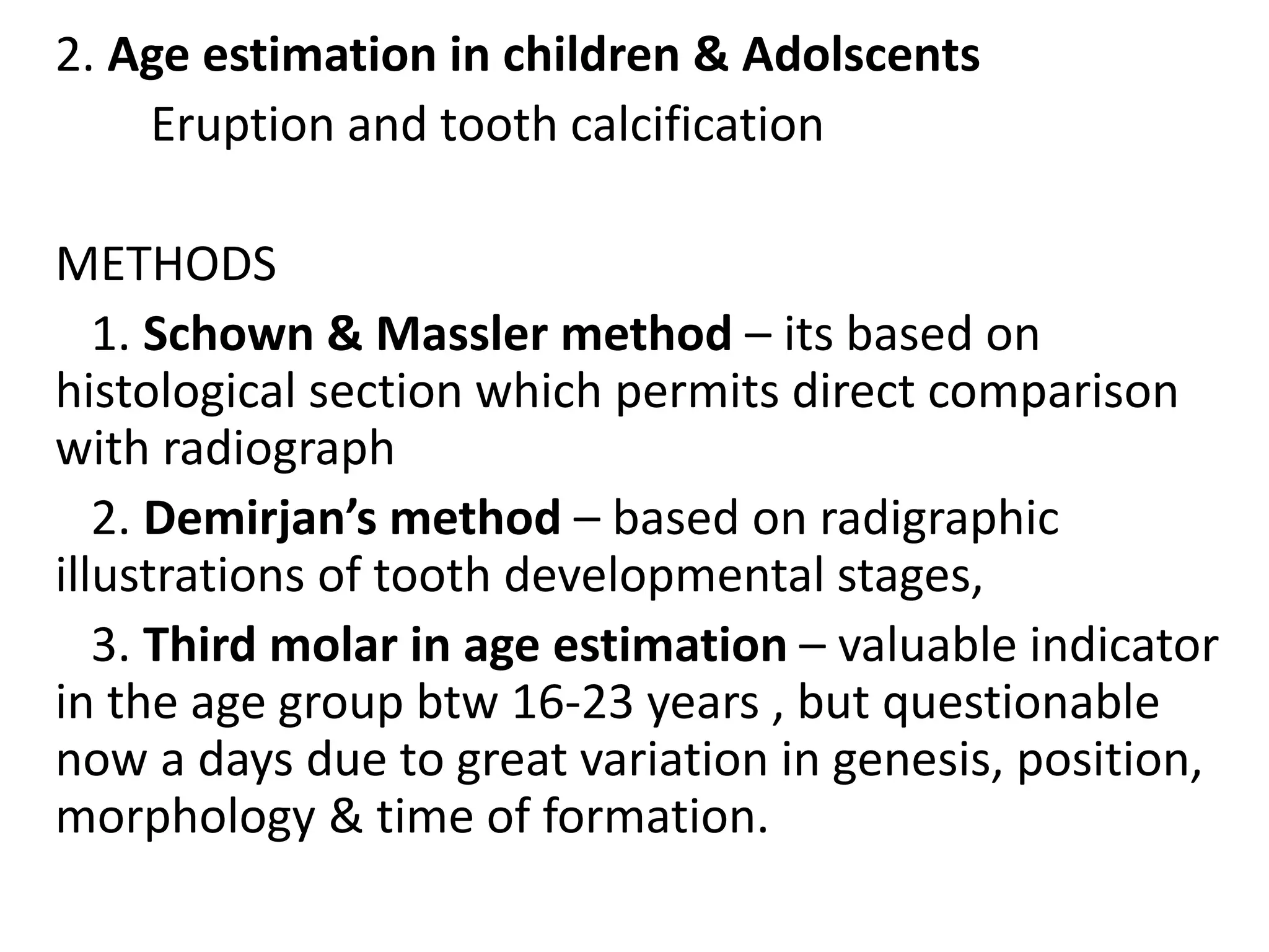 2. Age estimation in children & Adolscents
Eruption and tooth calcification
METHODS
1. Schown & Massler method – its based on
histological section which permits direct comparison
with radiograph
2. Demirjan’s method – based on radigraphic
illustrations of tooth developmental stages,
3. Third molar in age estimation – valuable indicator
in the age group btw 16-23 years , but questionable
now a days due to great variation in genesis, position,
morphology & time of formation.
 