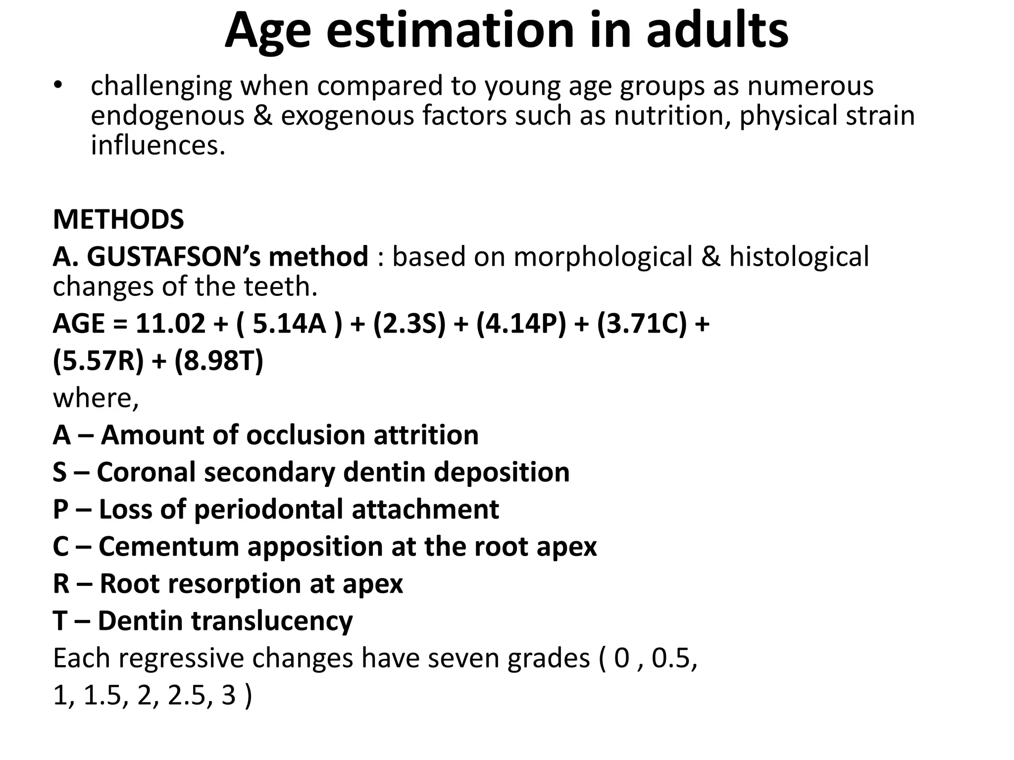 Age estimation in adults
• challenging when compared to young age groups as numerous
endogenous & exogenous factors such as nutrition, physical strain
influences.
METHODS
A. GUSTAFSON’s method : based on morphological & histological
changes of the teeth.
AGE = 11.02 + ( 5.14A ) + (2.3S) + (4.14P) + (3.71C) +
(5.57R) + (8.98T)
where,
A – Amount of occlusion attrition
S – Coronal secondary dentin deposition
P – Loss of periodontal attachment
C – Cementum apposition at the root apex
R – Root resorption at apex
T – Dentin translucency
Each regressive changes have seven grades ( 0 , 0.5,
1, 1.5, 2, 2.5, 3 )
 
