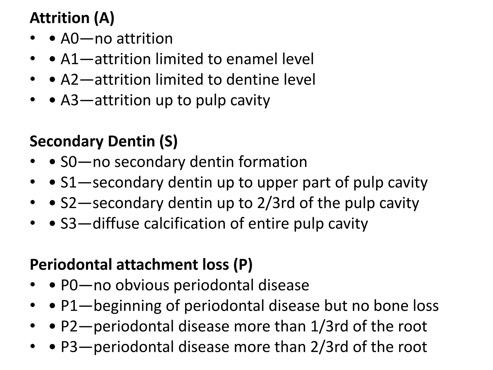 Attrition (A)
• • A0—no attrition
• • A1—attrition limited to enamel level
• • A2—attrition limited to dentine level
• • A3—attrition up to pulp cavity
Secondary Dentin (S)
• • S0—no secondary dentin formation
• • S1—secondary dentin up to upper part of pulp cavity
• • S2—secondary dentin up to 2/3rd of the pulp cavity
• • S3—diffuse calcification of entire pulp cavity
Periodontal attachment loss (P)
• • P0—no obvious periodontal disease
• • P1—beginning of periodontal disease but no bone loss
• • P2—periodontal disease more than 1/3rd of the root
• • P3—periodontal disease more than 2/3rd of the root
 