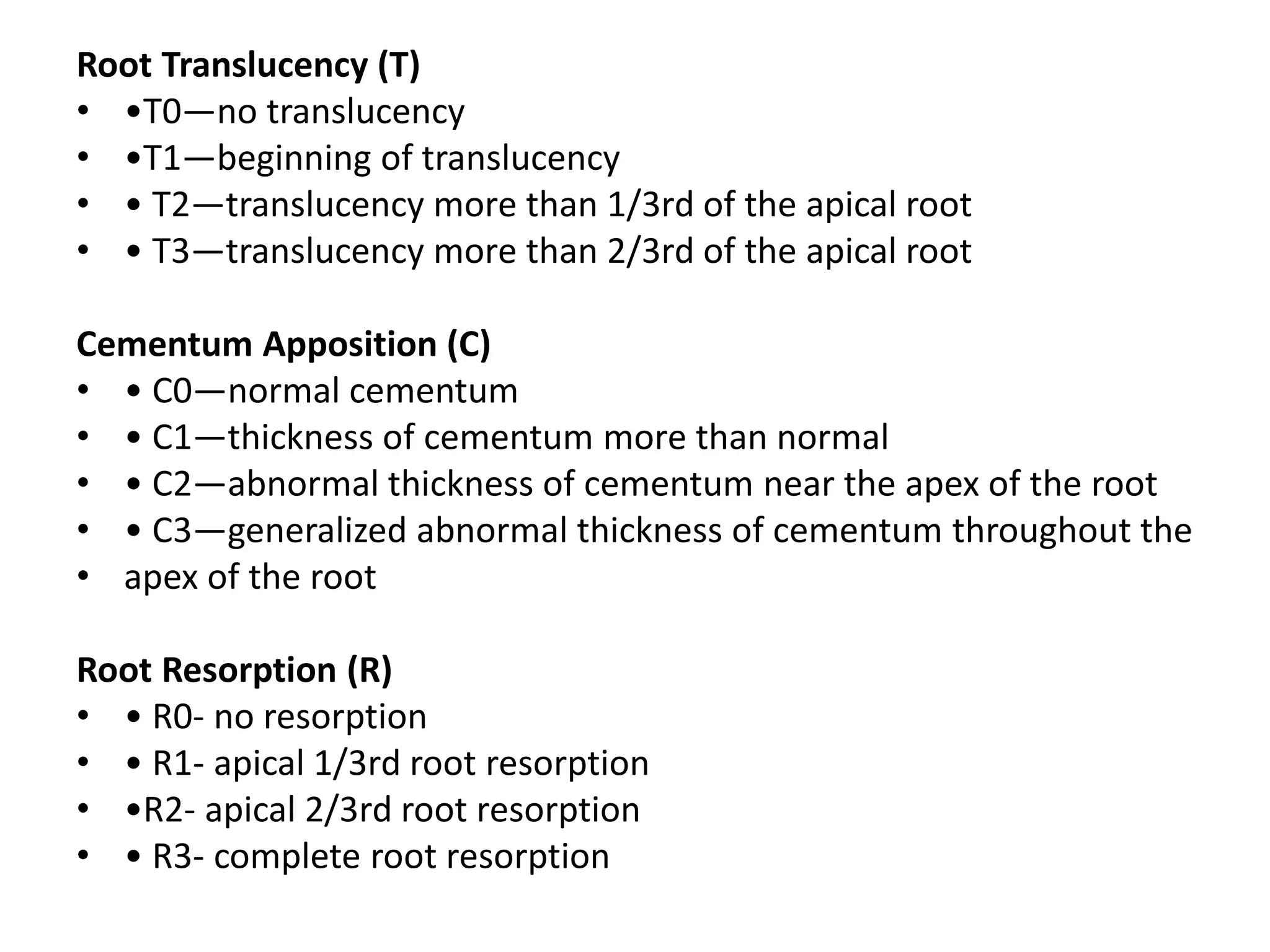 Root Translucency (T)
• •T0—no translucency
• •T1—beginning of translucency
• • T2—translucency more than 1/3rd of the apical root
• • T3—translucency more than 2/3rd of the apical root
Cementum Apposition (C)
• • C0—normal cementum
• • C1—thickness of cementum more than normal
• • C2—abnormal thickness of cementum near the apex of the root
• • C3—generalized abnormal thickness of cementum throughout the
• apex of the root
Root Resorption (R)
• • R0- no resorption
• • R1- apical 1/3rd root resorption
• •R2- apical 2/3rd root resorption
• • R3- complete root resorption
 