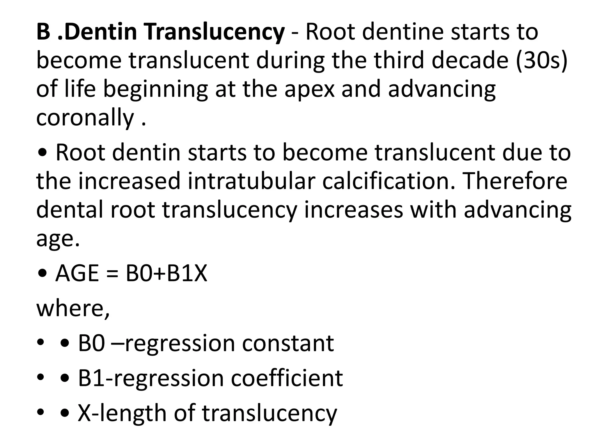 B .Dentin Translucency - Root dentine starts to
become translucent during the third decade (30s)
of life beginning at the apex and advancing
coronally .
• Root dentin starts to become translucent due to
the increased intratubular calcification. Therefore
dental root translucency increases with advancing
age.
• AGE = B0+B1X
where,
• • B0 –regression constant
• • B1-regression coefficient
• • X-length of translucency
 