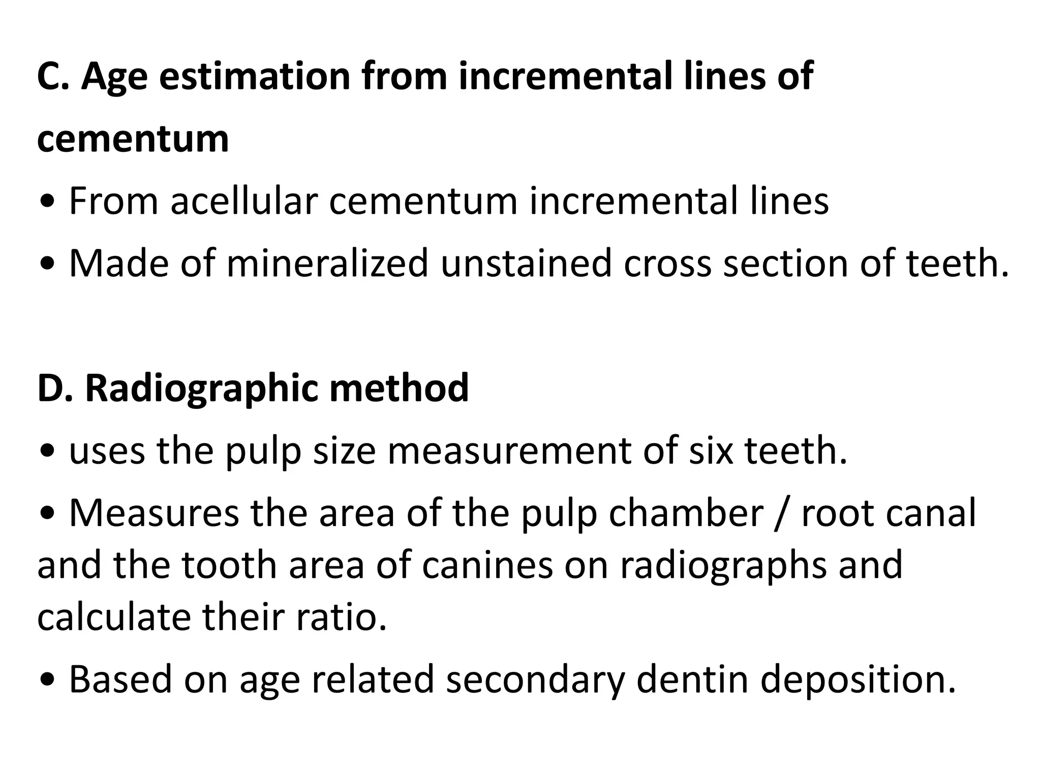 C. Age estimation from incremental lines of
cementum
• From acellular cementum incremental lines
• Made of mineralized unstained cross section of teeth.
D. Radiographic method
• uses the pulp size measurement of six teeth.
• Measures the area of the pulp chamber / root canal
and the tooth area of canines on radiographs and
calculate their ratio.
• Based on age related secondary dentin deposition.
 