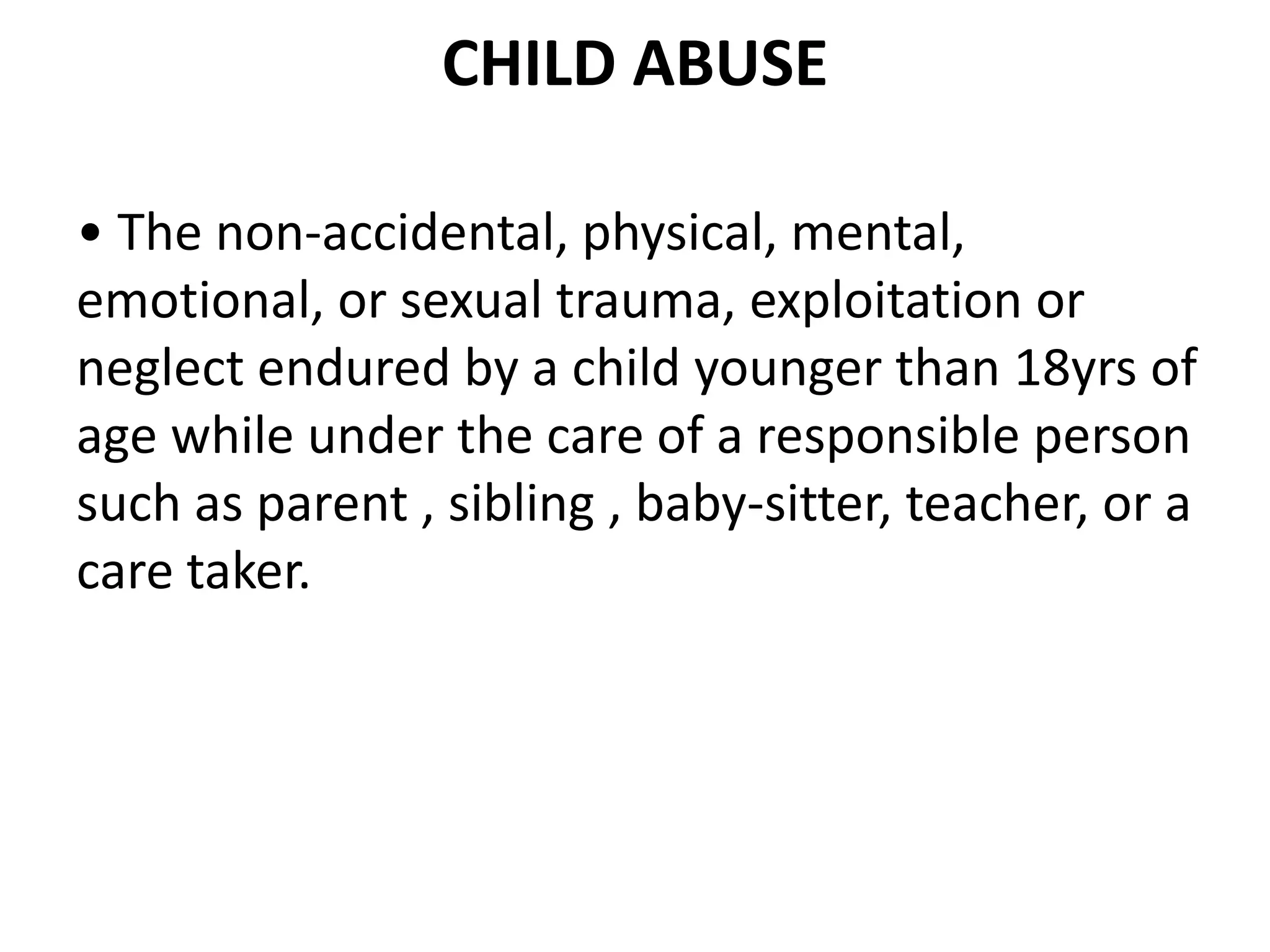 CHILD ABUSE
• The non-accidental, physical, mental,
emotional, or sexual trauma, exploitation or
neglect endured by a child younger than 18yrs of
age while under the care of a responsible person
such as parent , sibling , baby-sitter, teacher, or a
care taker.
 