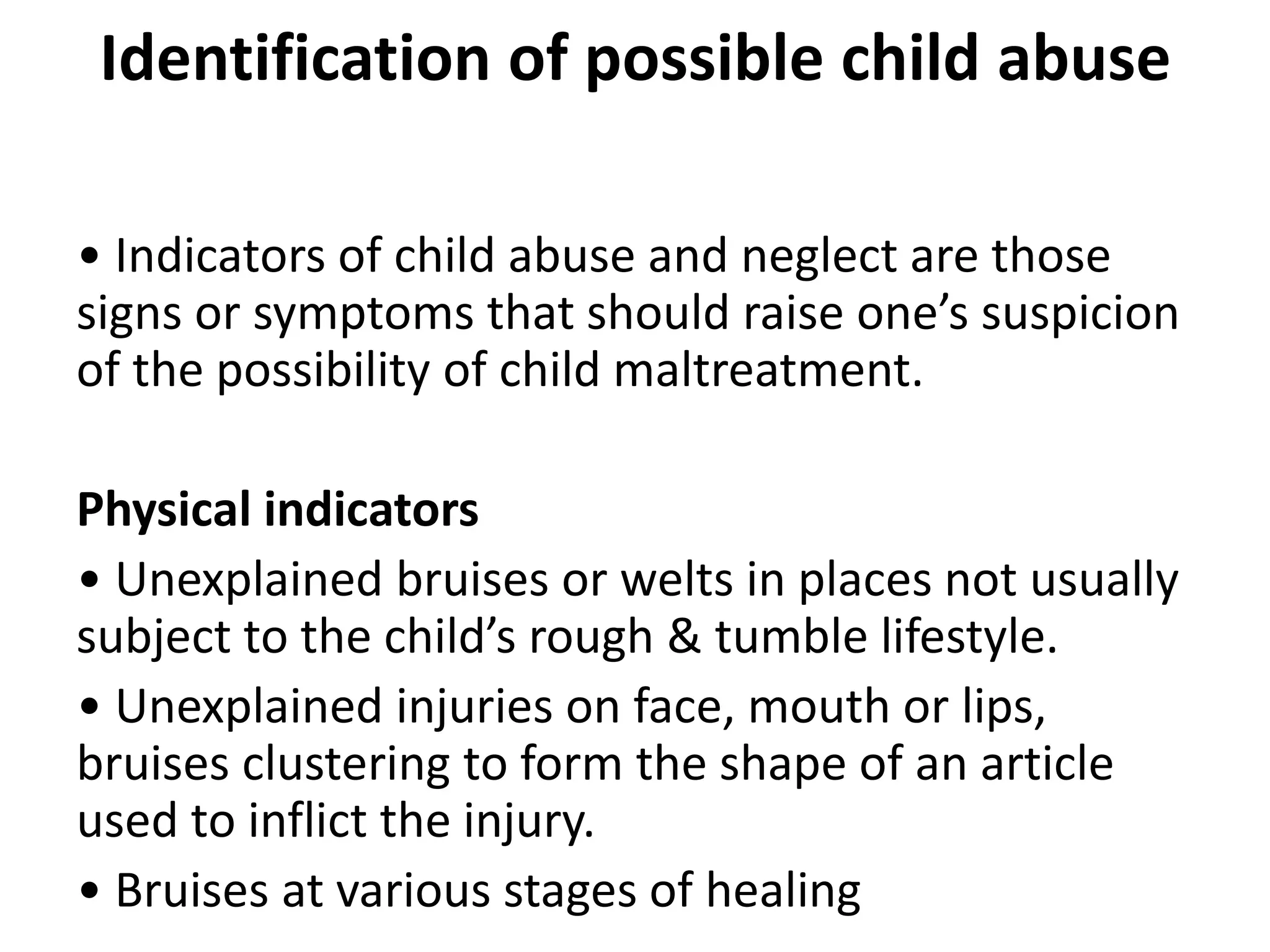Identification of possible child abuse
• Indicators of child abuse and neglect are those
signs or symptoms that should raise one’s suspicion
of the possibility of child maltreatment.
Physical indicators
• Unexplained bruises or welts in places not usually
subject to the child’s rough & tumble lifestyle.
• Unexplained injuries on face, mouth or lips,
bruises clustering to form the shape of an article
used to inflict the injury.
• Bruises at various stages of healing
 