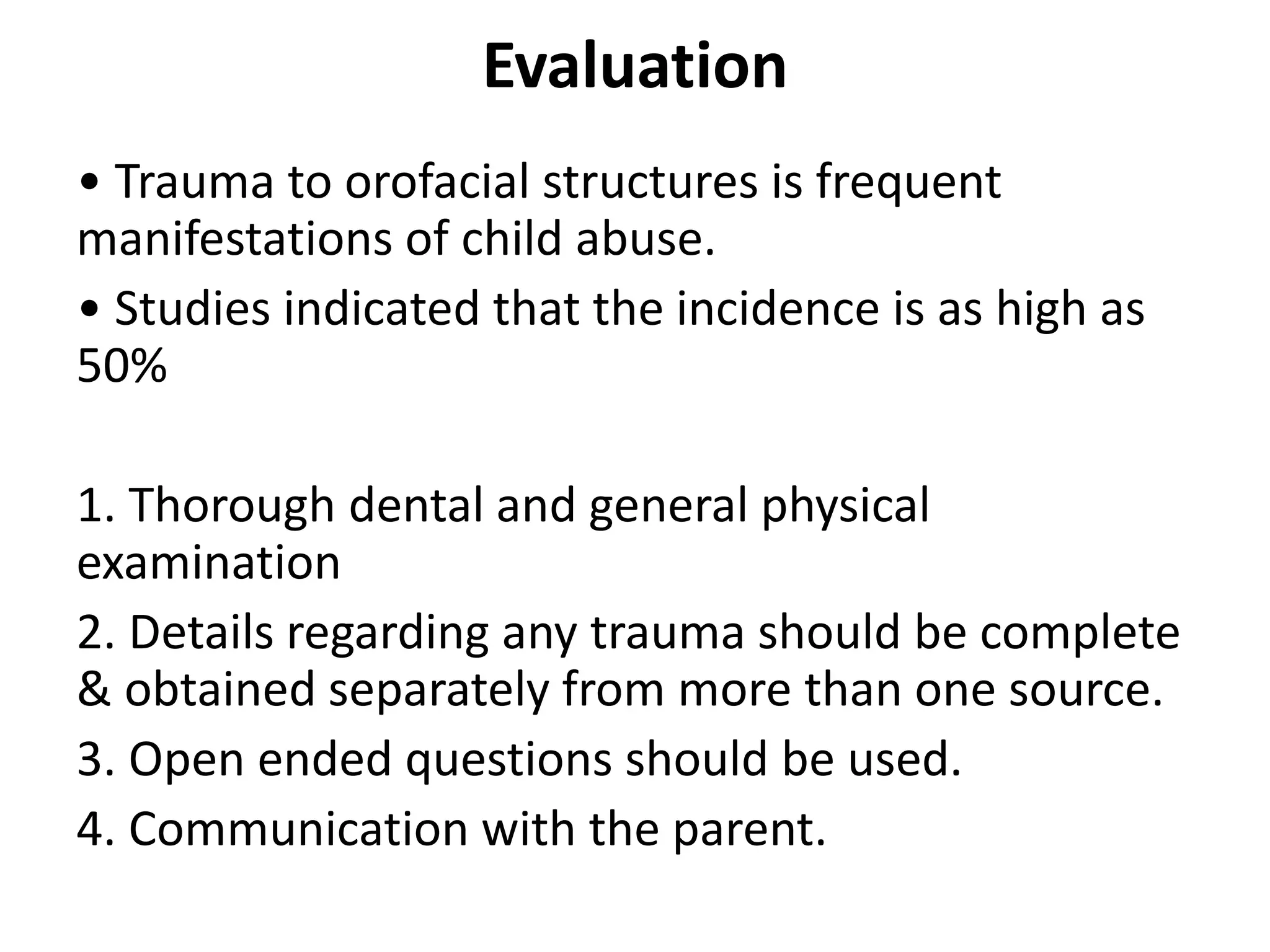 Evaluation
• Trauma to orofacial structures is frequent
manifestations of child abuse.
• Studies indicated that the incidence is as high as
50%
1. Thorough dental and general physical
examination
2. Details regarding any trauma should be complete
& obtained separately from more than one source.
3. Open ended questions should be used.
4. Communication with the parent.
 