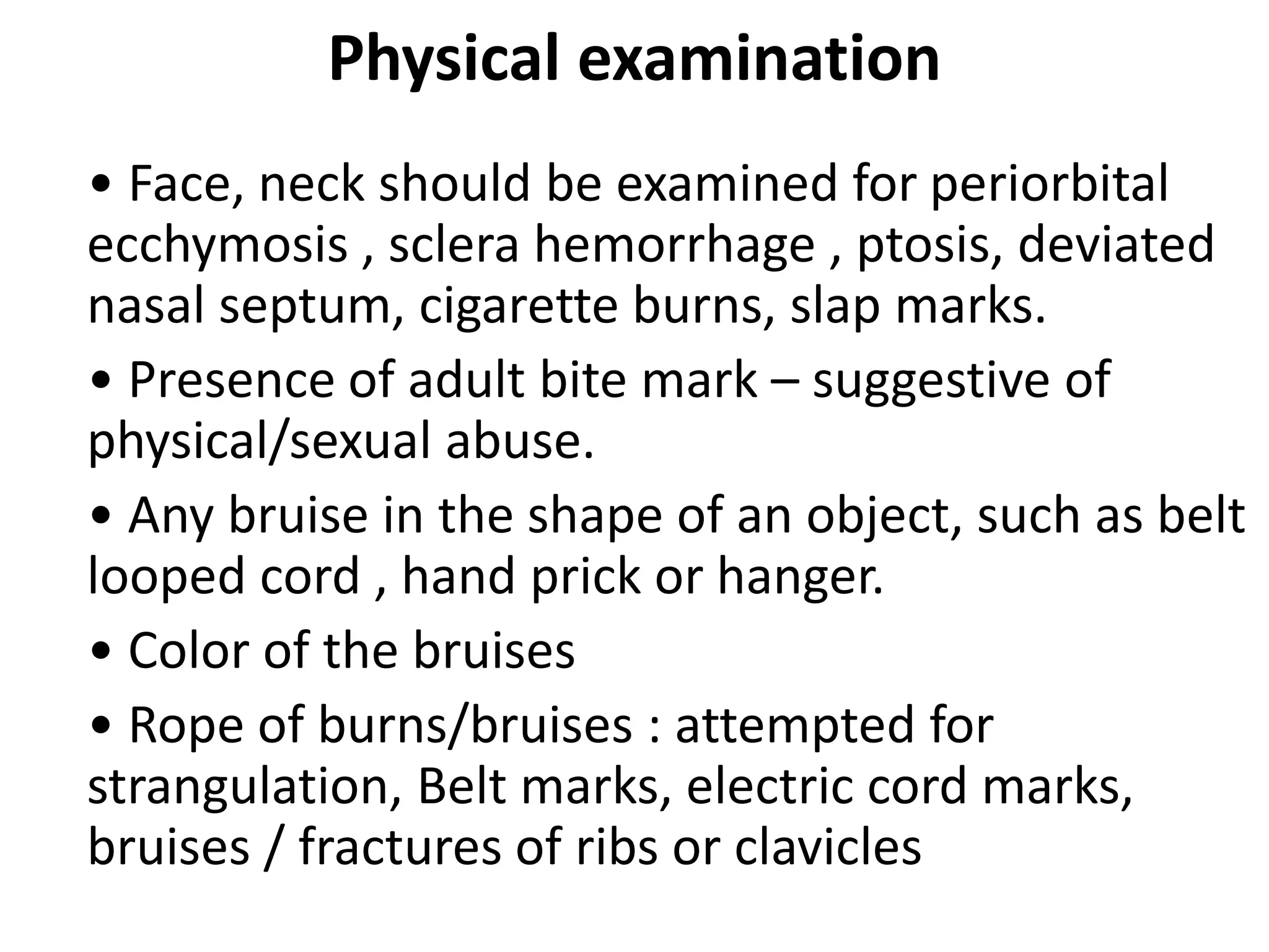 Physical examination
• Face, neck should be examined for periorbital
ecchymosis , sclera hemorrhage , ptosis, deviated
nasal septum, cigarette burns, slap marks.
• Presence of adult bite mark – suggestive of
physical/sexual abuse.
• Any bruise in the shape of an object, such as belt
looped cord , hand prick or hanger.
• Color of the bruises
• Rope of burns/bruises : attempted for
strangulation, Belt marks, electric cord marks,
bruises / fractures of ribs or clavicles
 