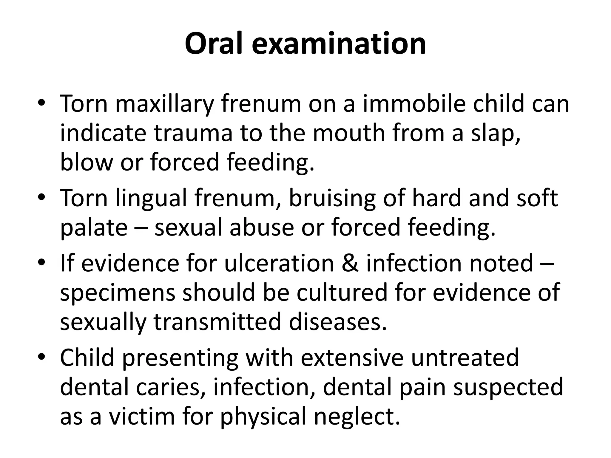 Oral examination
• Torn maxillary frenum on a immobile child can
indicate trauma to the mouth from a slap,
blow or forced feeding.
• Torn lingual frenum, bruising of hard and soft
palate – sexual abuse or forced feeding.
• If evidence for ulceration & infection noted –
specimens should be cultured for evidence of
sexually transmitted diseases.
• Child presenting with extensive untreated
dental caries, infection, dental pain suspected
as a victim for physical neglect.
 